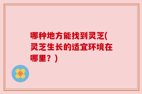 哪种地方能找到灵芝(灵芝生长的适宜环境在哪里?) 哪种地方能找到灵芝(灵芝生长的适宜环境在哪里?)