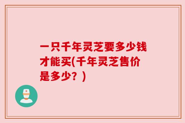 一只千年灵芝要多少钱才能买(千年灵芝售价是多少？)