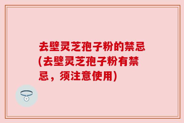 去壁灵芝孢子粉的禁忌(去壁灵芝孢子粉有禁忌,须注意使用) 去壁灵芝孢子粉的禁忌(去壁灵芝孢子粉有禁忌,须注意使用)