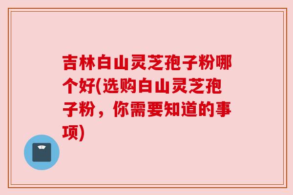 吉林白山灵芝孢子粉哪个好(选购白山灵芝孢子粉,你需要知道的事项) 吉林白山灵芝孢子粉哪个好(选购白山灵芝孢子粉,你需要知道的事项)