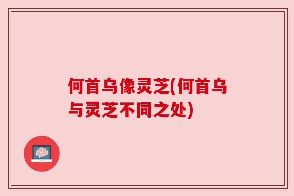 何首乌像灵芝(何首乌与灵芝不同之处)