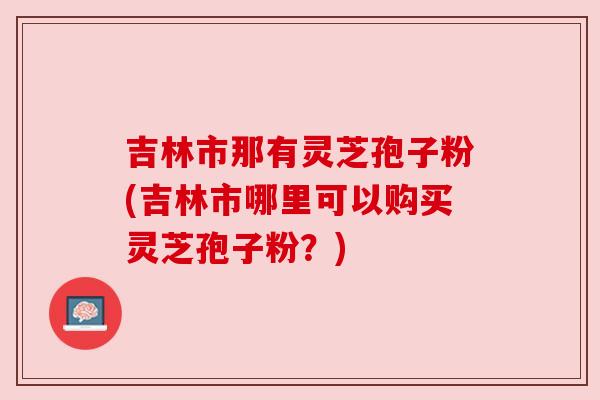 吉林市那有灵芝孢子粉(吉林市哪里可以购买灵芝孢子粉？)