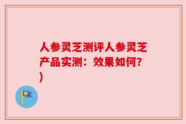 人参灵芝测评人参灵芝产品实测：效果如何？)