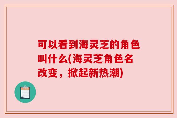 可以看到海灵芝的角色叫什么(海灵芝角色名改变，掀起新热潮)