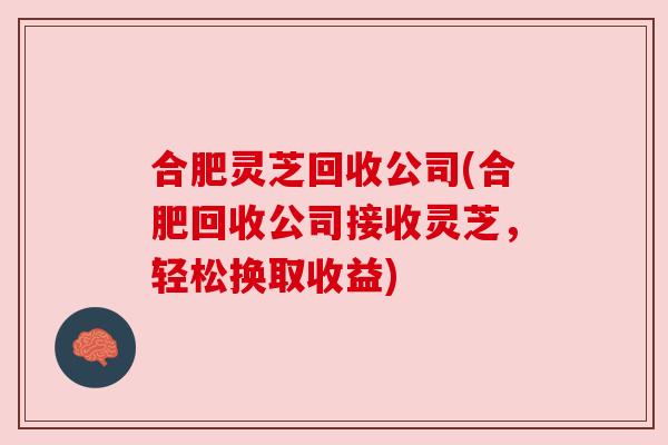 合肥灵芝回收公司(合肥回收公司接收灵芝，轻松换取收益)