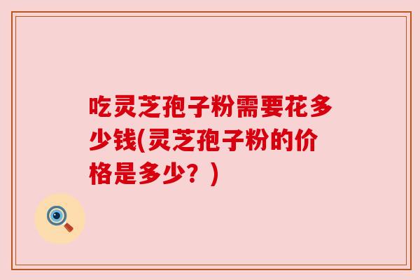 吃灵芝孢子粉需要花多少钱(灵芝孢子粉的价格是多少？)