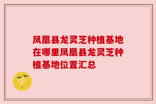 凤凰县龙灵芝种植基地在哪里凤凰县龙灵芝种植基地位置汇总