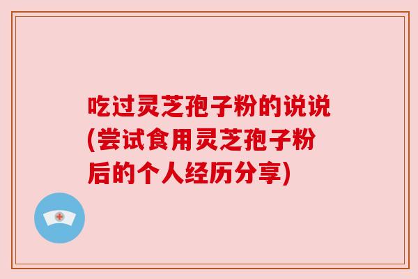 吃过灵芝孢子粉的说说(尝试食用灵芝孢子粉后的个人经历分享)