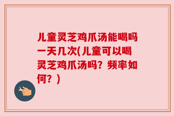 儿童灵芝鸡爪汤能喝吗一天几次(儿童可以喝灵芝鸡爪汤吗？频率如何？)