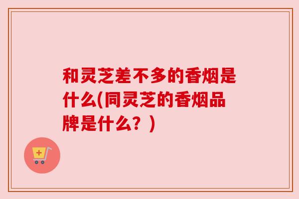 和灵芝差不多的香烟是什么(同灵芝的香烟品牌是什么？)
