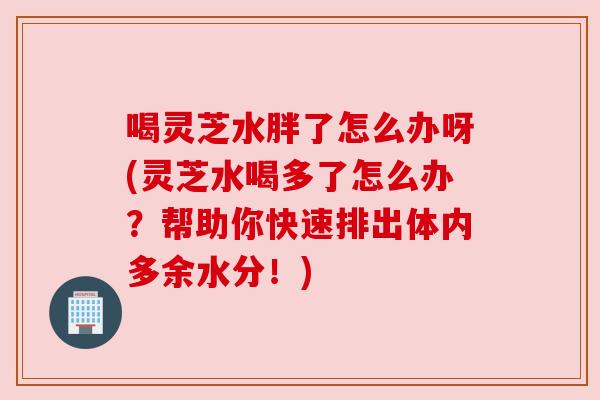 喝灵芝水胖了怎么办呀(灵芝水喝多了怎么办？帮助你快速排出体内多余水分！)