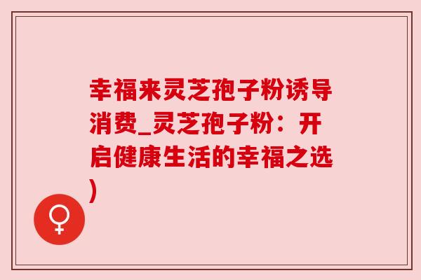 幸福来灵芝孢子粉诱导消费_灵芝孢子粉:开启健康生活的幸福之选) 幸福来灵芝孢子粉诱导消费_灵芝孢子粉:开启健康生活的幸福之选)