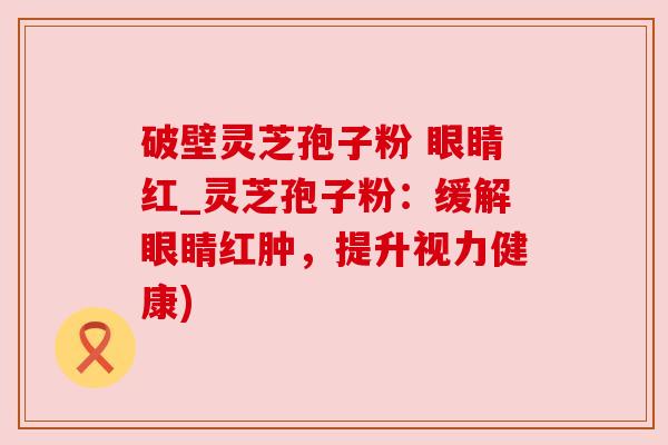 破壁灵芝孢子粉 眼睛红_灵芝孢子粉：缓解眼睛红肿，提升视力健康)
