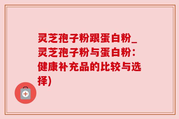 灵芝孢子粉跟蛋白粉_灵芝孢子粉与蛋白粉：健康补充品的比较与选择)