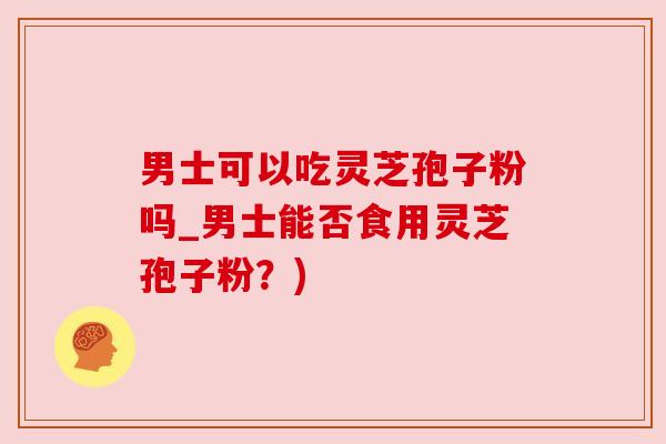 男士可以吃灵芝孢子粉吗_男士能否食用灵芝孢子粉？)