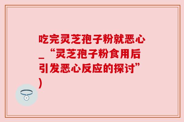 吃完灵芝孢子粉就恶心_“灵芝孢子粉食用后引发恶心反应的探讨”) 吃完灵芝孢子粉就恶心_“灵芝孢子粉食用后引发恶心反应的探讨”)