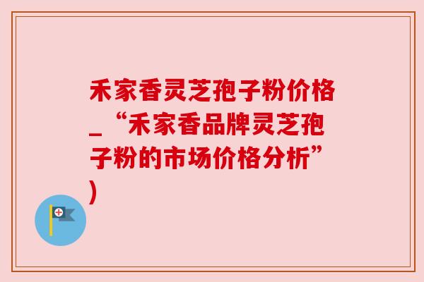 禾家香灵芝孢子粉价格_“禾家香品牌灵芝孢子粉的市场价格分析”)