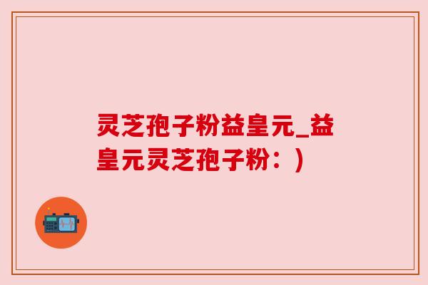灵芝孢子粉益皇元_益皇元灵芝孢子粉：)