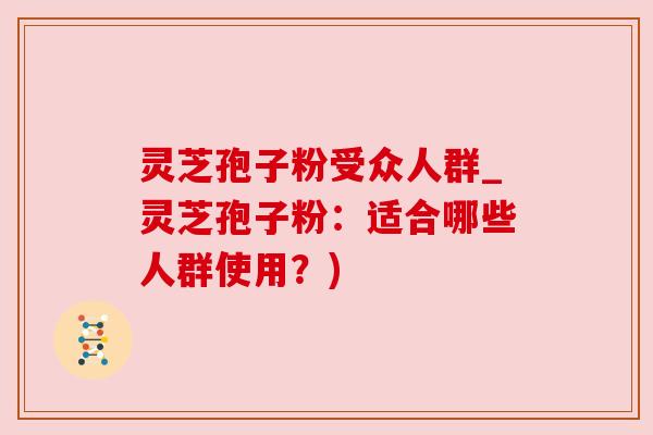 灵芝孢子粉受众人群_灵芝孢子粉:适合哪些人群使用?) 灵芝孢子粉受众人群_灵芝孢子粉:适合哪些人群使用?)