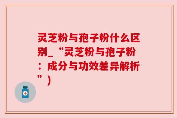 灵芝粉与孢子粉什么区别_“灵芝粉与孢子粉：成分与功效差异解析”)
