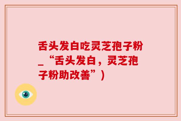 舌头发白吃灵芝孢子粉_“舌头发白，灵芝孢子粉助改善”)
