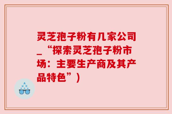 灵芝孢子粉有几家公司_“探索灵芝孢子粉市场：主要生产商及其产品特色”)