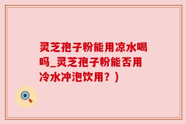 灵芝孢子粉能用凉水喝吗_灵芝孢子粉能否用冷水冲泡饮用?) 灵芝孢子粉能用凉水喝吗_灵芝孢子粉能否用冷水冲泡饮用?)