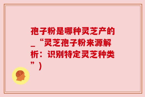孢子粉是哪种灵芝产的_“灵芝孢子粉来源解析:识别特定灵芝种类”) 孢子粉是哪种灵芝产的_“灵芝孢子粉来源解析:识别特定灵芝种类”)