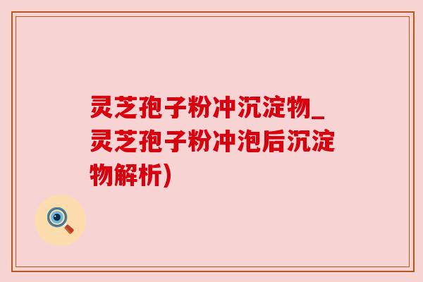 灵芝孢子粉冲沉淀物_灵芝孢子粉冲泡后沉淀物解析)
