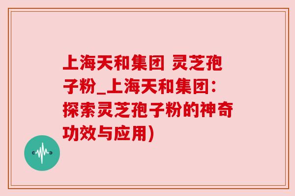 上海天和集团 灵芝孢子粉_上海天和集团：探索灵芝孢子粉的神奇功效与应用)