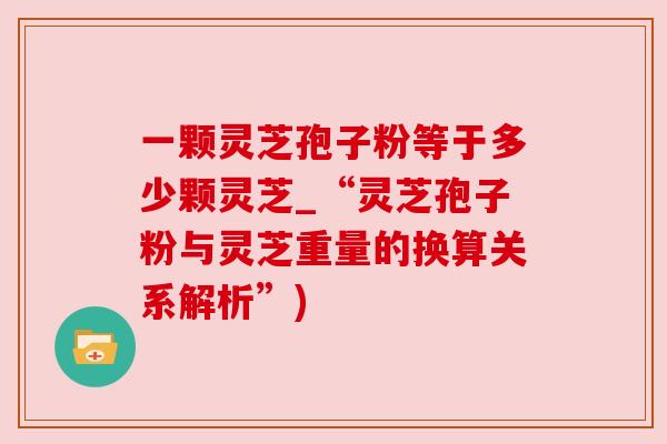 一颗灵芝孢子粉等于多少颗灵芝_“灵芝孢子粉与灵芝重量的换算关系解析”)