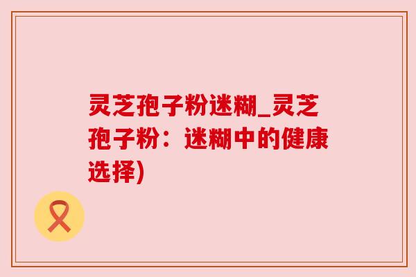 灵芝孢子粉迷糊_灵芝孢子粉:迷糊中的健康选择) 灵芝孢子粉迷糊_灵芝孢子粉:迷糊中的健康选择)