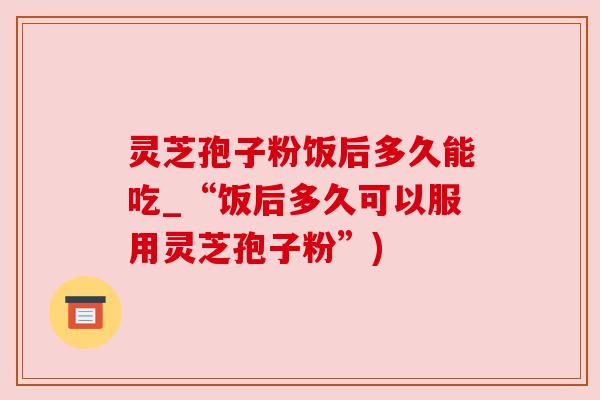 灵芝孢子粉饭后多久能吃_“饭后多久可以服用灵芝孢子粉”) 灵芝孢子粉饭后多久能吃_“饭后多久可以服用灵芝孢子粉”)