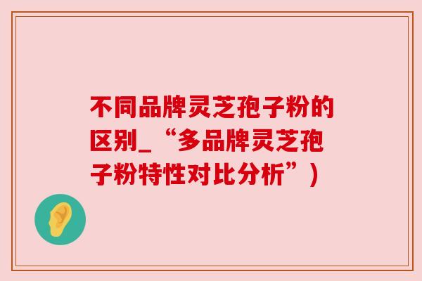 不同品牌灵芝孢子粉的区别_“多品牌灵芝孢子粉特性对比分析”) 不同品牌灵芝孢子粉的区别_“多品牌灵芝孢子粉特性对比分析”)