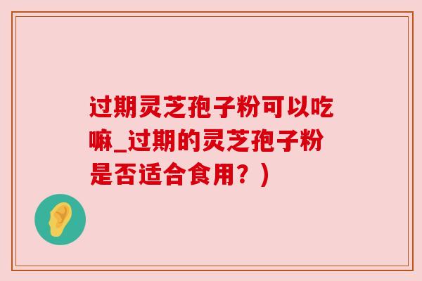 过期灵芝孢子粉可以吃嘛_过期的灵芝孢子粉是否适合食用？)
