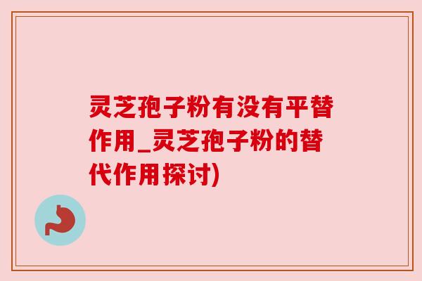 灵芝孢子粉有没有平替作用_灵芝孢子粉的替代作用探讨)