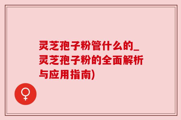 灵芝孢子粉管什么的_灵芝孢子粉的全面解析与应用指南) 灵芝孢子粉管什么的_灵芝孢子粉的全面解析与应用指南)
