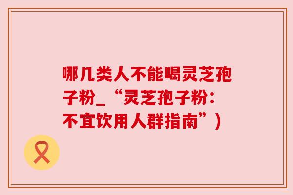 哪几类人不能喝灵芝孢子粉_“灵芝孢子粉：不宜饮用人群指南”)