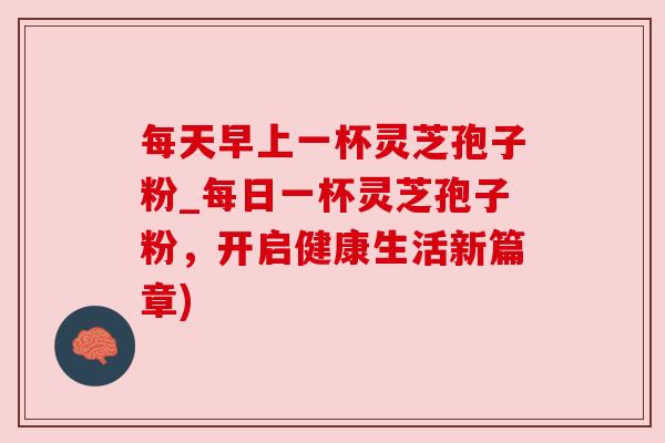 每天早上一杯灵芝孢子粉_每日一杯灵芝孢子粉，开启健康生活新篇章)