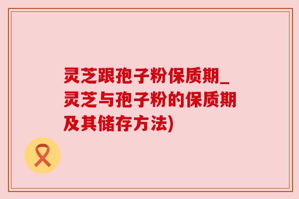 灵芝跟孢子粉保质期_灵芝与孢子粉的保质期及其储存方法)