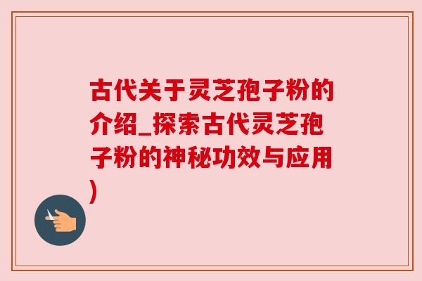 古代关于灵芝孢子粉的介绍_探索古代灵芝孢子粉的神秘功效与应用)