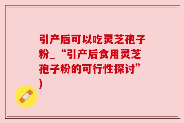 引产后可以吃灵芝孢子粉_“引产后食用灵芝孢子粉的可行性探讨”)