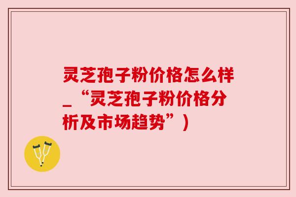 灵芝孢子粉价格怎么样_“灵芝孢子粉价格分析及市场趋势”)