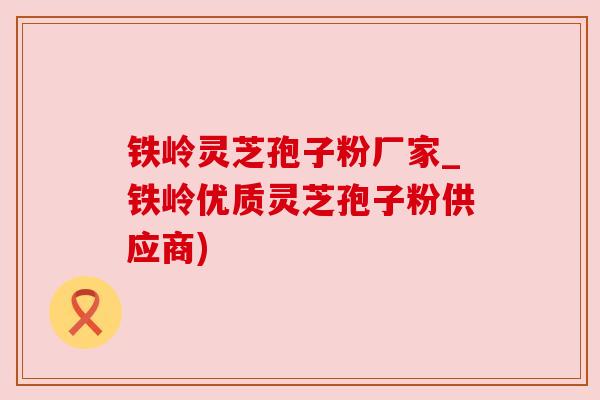 铁岭灵芝孢子粉厂家_铁岭优质灵芝孢子粉供应商)