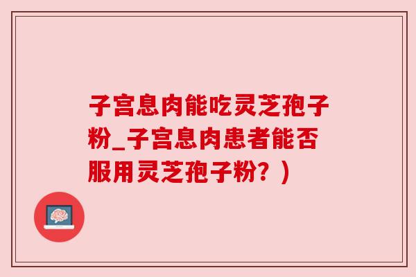 子宫息肉能吃灵芝孢子粉_子宫息肉患者能否服用灵芝孢子粉？)
