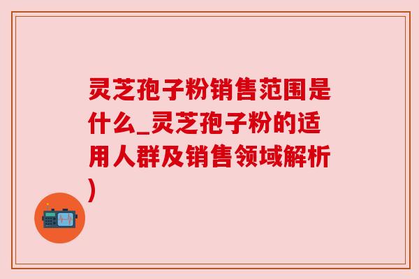 灵芝孢子粉销售范围是什么_灵芝孢子粉的适用人群及销售领域解析)