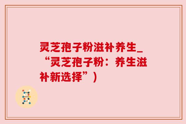 灵芝孢子粉滋补养生_“灵芝孢子粉：养生滋补新选择”)
