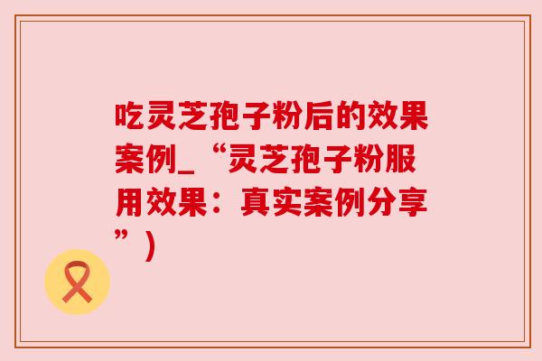 吃灵芝孢子粉后的效果案例_“灵芝孢子粉服用效果:真实案例分享”) 吃灵芝孢子粉后的效果案例_“灵芝孢子粉服用效果:真实案例分享”)