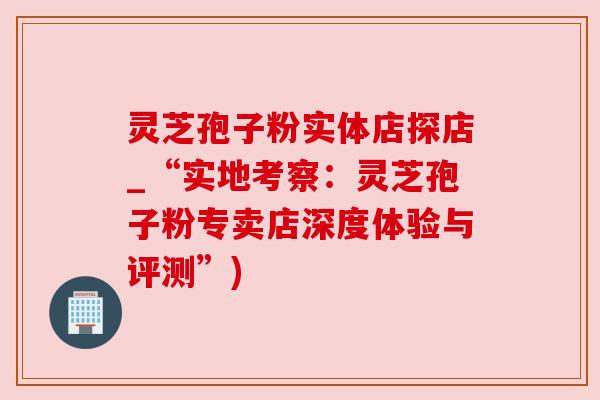 灵芝孢子粉实体店探店_“实地考察：灵芝孢子粉专卖店深度体验与评测”)