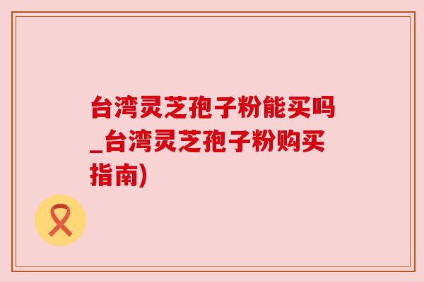 台湾灵芝孢子粉能买吗_台湾灵芝孢子粉购买指南)